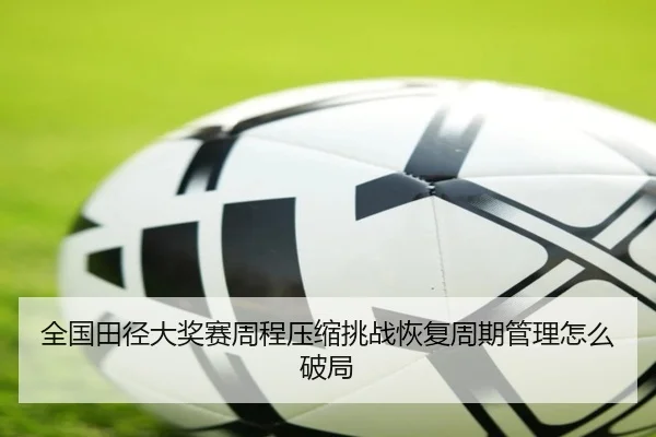 全国田径大奖赛周程压缩挑战恢复周期管理怎么破局